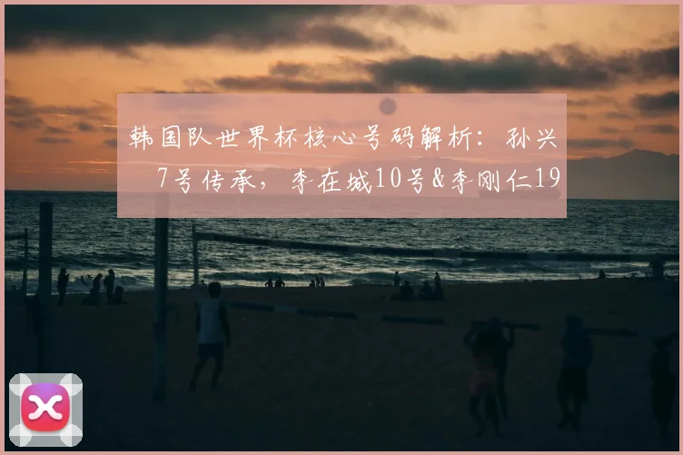 韩国队世界杯核心号码解析：孙兴慜7号传承，李在城10号&李刚仁19号意义何在？附2026年阵容号码预测
