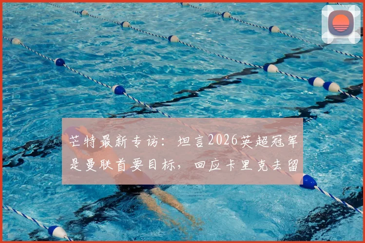 芒特最新专访：坦言2026英超冠军是曼联首要目标，回应卡里克去留非球员决定范畴