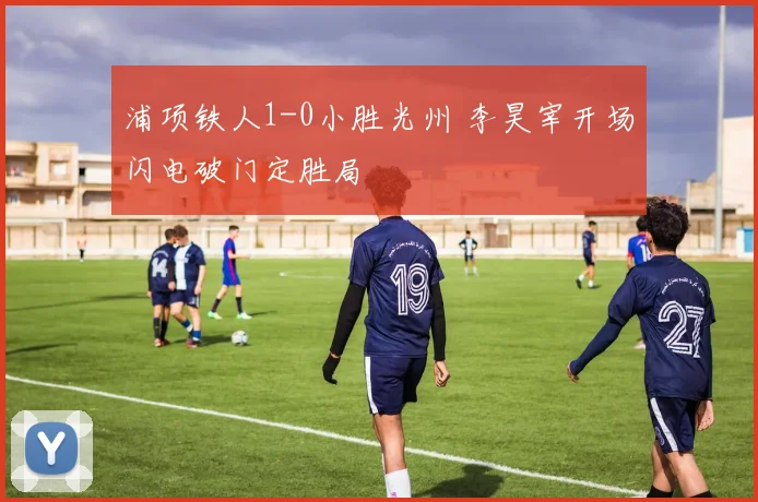 浦项铁人1-0小胜光州 李昊宰开场闪电破门定胜局