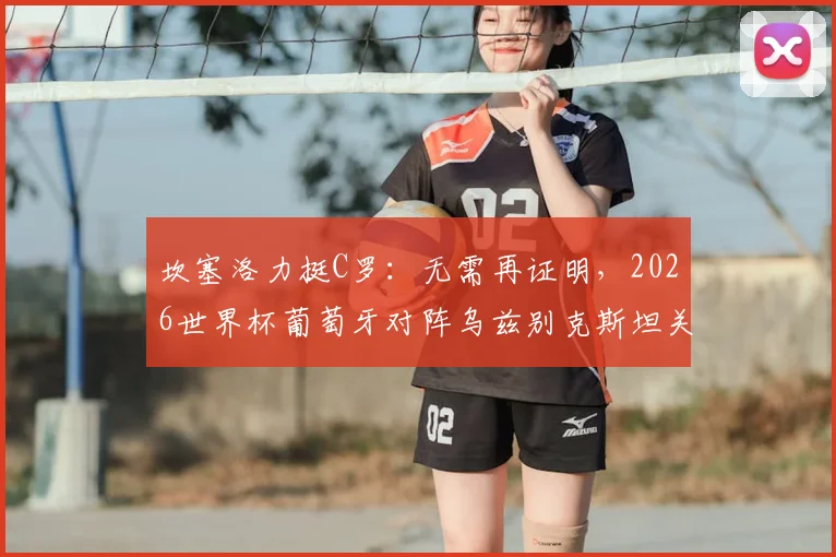 坎塞洛力挺C罗：无需再证明，2026世界杯葡萄牙对阵乌兹别克斯坦关键战前瞻与阵容解析