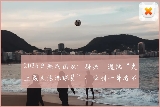 2026年韩网热议:孙兴慜遭批“史上最大泡沫球员”,亚洲一哥名不副实?事件深度剖析与球迷观点汇总