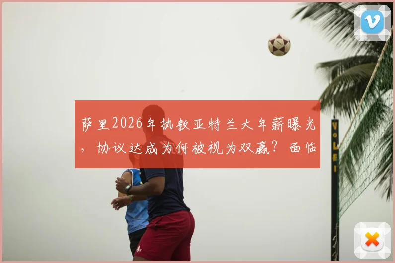 萨里2026年执教亚特兰大年薪曝光,协议达成为何被视为双赢?面临挑战与前景深度解读